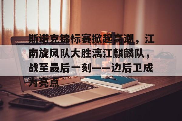 包含斯诺克锦标赛掀起高潮,江南旋风队大胜漓江麒麟队,战至最后一刻——边后卫成为亮点的词条 包含斯诺克锦标赛掀起高潮,江南旋风队大胜漓江麒麟队,战至最后一刻——边后卫成为亮点的词条