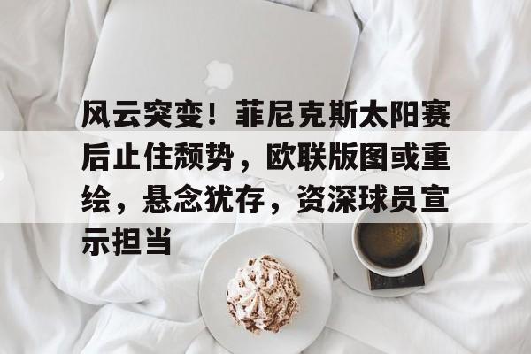 开云体育官网-关于风云突变!菲尼克斯太阳赛后止住颓势,欧联版图或重绘,悬念犹存,资深球员宣示担当的信息