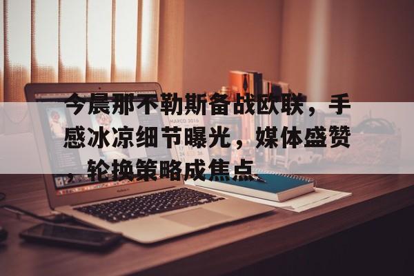 开云体育下载-关于今晨那不勒斯备战欧联，手感冰凉细节曝光，媒体盛赞，轮换策略成焦点的信息