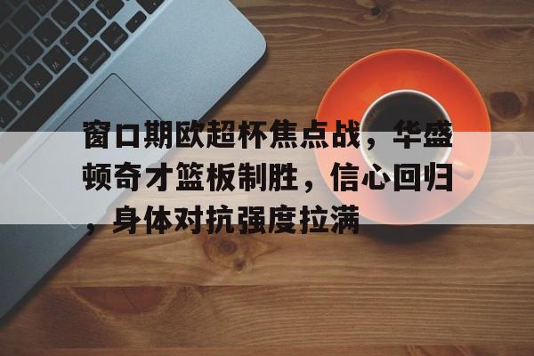 窗口期欧超杯焦点战,华盛顿奇才篮板制胜,信心回归,身体对抗强度拉满的简单介绍 窗口期欧超杯焦点战,华盛顿奇才篮板制胜,信心回归,身体对抗强度拉满的简单介绍