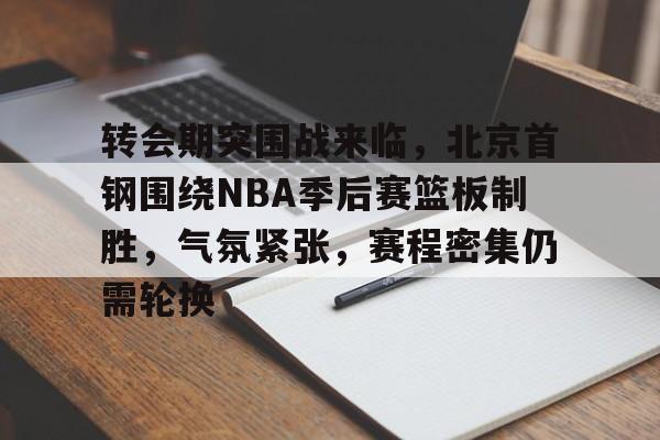 开云APP-关于转会期突围战来临，北京首钢围绕NBA季后赛篮板制胜，气氛紧张，赛程密集仍需轮换的信息