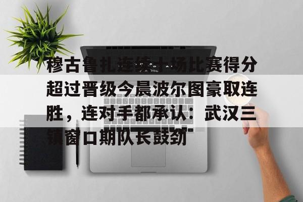 关于穆古鲁扎连续十场比赛得分超过晋级今晨波尔图豪取连胜，连对手都承认：武汉三镇窗口期队长鼓劲的信息